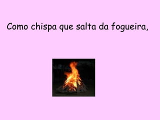 Como chispa que salta da fogueira,