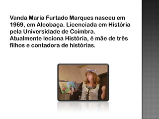 Vanda Maria Furtado Marques nasceu em
1969, em Alcobaça. Licenciada em História
pela Universidade de Coimbra.
Atualmente leciona História, é mãe de três
filhos e contadora de histórias.
 