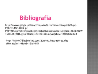 Bibliografia
http://www.google.pt/search?q=vanda+furtado+marques&hl=pt-
PT&rlz=1W1ADFA_pt-
PTPT465&prmd=imvnso&tbm=isch&tbo=u&source=univ&sa=X&ei=1KIW
T6aXL8bT4QTJgtGeBA&sqi=2&ved=0CEsQsAQ&biw=1280&bih=824

http://www.7dias6noites.com/autores_ilustradores_det
alhe.asp?m1=4&m2=1&id=115
 