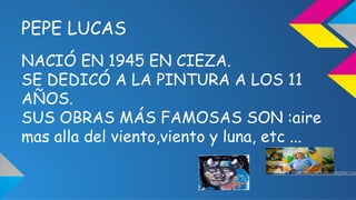 PEPE LUCAS 
NACIÓ EN 1945 EN CIEZA. 
SE DEDICÓ A LA PINTURA A LOS 11 
AÑOS. 
SUS OBRAS MÁS FAMOSAS SON :aire 
mas alla del...