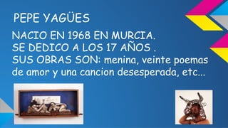PEPE YAGÜES 
NACIO EN 1968 EN MURCIA. 
SE DEDICO A LOS 17 AÑOS . 
SUS OBRAS SON: menina, veinte poemas 
de amor y una canc...