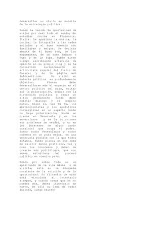 desarrollar su visión en materia
de la estrategia política.
Rubén ha tenido la oportunidad de
viajar por casi todo el mundo, de
estudiar cocina en Florencia,
Italia. Le apasiona la música, la
cocina, la fotografía y las redes
sociales y el buen momento con
familiares y amigos. Se declara
amante de él Buen ron, de los
espumantes, de un buen Habano o
Puro y de la Pipa. Rubén tiene
tiempo escribiendo artículos de
opinión en su propio blog y se ha
convertido recientemente en
articulista regular del diario de
Caracas y de la página web
Informe21.com. Su visión en
materia política es profundamente
objetiva. Piensa debe
desarrollarse más el espacio en el
centro político del país, evitar
así la polarización, acabar con la
distención política y crear un
sitio permanente donde debe
existir dialogo y el respeto
mutuo. Según el, Los Ni Ni, los
abstencionistas y los apolíticos
convergirían en un espacio donde
no haya polarización, donde se
piense en Venezuela y en los
venezolanos y se le solucionen
sus problemas de verdad, y no en
los intereses de algún bando
ocasional que ocupa el poder.
Somos todos Venezolanos y todos
cabemos en un país mejor, en una
Venezuela posible con la que todos
soñamos. Rubén piensa en que debe
de existir menos políticos, tal y
como los conocemos y deben de
crearse más politólogos, que son
seres estudiosos del proceso
político en nuestro país.
Rubén por sobre todo es un
apasionado de la vida misma y de
vivirla, está en la búsqueda
constante de la solución y de la
oportunidad. Su filosofía de vida
está vinculada al intentarlo
siempre, y cuando creas que ya no
puedes más, debes inténtarlo de
nuevo. De allí su lema de vida:
Insisto, luego existo!
 