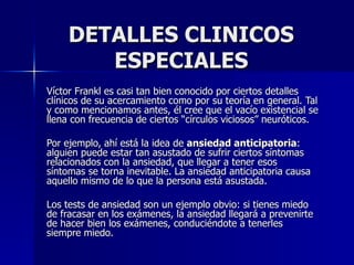 DETALLES CLINICOS ESPECIALES Víctor Frankl es casi tan bien conocido por ciertos detalles clínicos de su acercamiento como por su teoría en general. Tal y como mencionamos antes, él cree que el vacío existencial se llena con frecuencia de ciertos “círculos viciosos” neuróticos.  Por ejemplo, ahí está la idea de  ansiedad anticipatoria : alguien puede estar tan asustado de sufrir ciertos síntomas relacionados con la ansiedad, que llegar a tener esos síntomas se torna inevitable. La ansiedad anticipatoria causa aquello mismo de lo que la persona está asustada.  Los tests de ansiedad son un ejemplo obvio: si tienes miedo de fracasar en los exámenes, la ansiedad llegará a prevenirte de hacer bien los exámenes, conduciéndote a tenerles siempre miedo.   