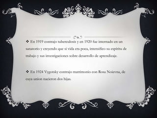  En 1919 contrajo tuberculosis y en 1920 fue internado en un
sanatorio y creyendo que si vida era poca, intensifico su espíritu de
trabajo y sus investigaciones sobre desarrollo de aprendizaje.
 En 1924 Vygotsky contrajo matrimonio con Rosa Noievna, de
cuya union nacieron dos hijas.
 