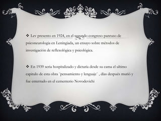  Lev presento en 1924, en el segundo congreso panruso de
psiconeurologia en Leningiada, un ensayo sobre métodos de
investigación de reflexológica y psicológica.
 En 1939 seria hospitalizado y dictaría desde su cama el ultimo
capitulo de esta obra ¨pensamiento y lenguaje¨ , días después murió y
fue enterrado en el cementerio Novodevichi
 