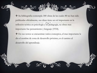  Su bibliografía contempla 180 obras de las cuales 80 no han sido
publicadas oficialmente, sus ideas tiene un rol importante en la
reflexión teórica en psicología y en pedagogía, su obras mas
importante fue pensamiento y lenguaje (1934).
 En sus textos se encuentran varios conceptos, el mas importante le
dio el nombre de zona de desarrollo próximo, es el camino al
desarrollo del aprendizaje.
 