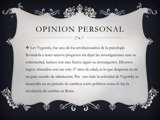 OPINION PERSONAL
 Lev Vygotsky, fue uno de los revolucionarios de la psicología
llevándola a tener nuevos progresos sin dejar las investigaciones ante su
enfermedad, incluso con mas fuerza siguió su investigación. Diversos
logros obtenidos con tan solo 37 años de edad, es lo que despierta en mi
un gran sentido de admiración. Por otro lado la actividad de Vygotsky se
desarrollo en un periodo de cambios socio-politicos como lo fue la
revolución de octubre en Rusia.
 