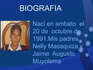 Naci en ambato  el 20 de  octubre de 1991.Mis padres  Nelly Masaquiza y Jaime  Augusto Muyolema BIOGRAFIA 