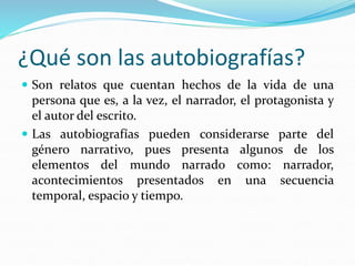 ¿Qué son las autobiografías?
 Son relatos que cuentan hechos de la vida de una
persona que es, a la vez, el narrador, el protagonista y
el autor del escrito.
 Las autobiografías pueden considerarse parte del
género narrativo, pues presenta algunos de los
elementos del mundo narrado como: narrador,
acontecimientos presentados en una secuencia
temporal, espacio y tiempo.
 