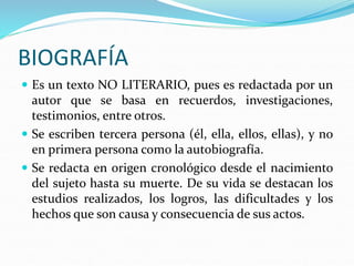 BIOGRAFÍA
 Es un texto NO LITERARIO, pues es redactada por un
autor que se basa en recuerdos, investigaciones,
testimonios, entre otros.
 Se escriben tercera persona (él, ella, ellos, ellas), y no
en primera persona como la autobiografía.
 Se redacta en origen cronológico desde el nacimiento
del sujeto hasta su muerte. De su vida se destacan los
estudios realizados, los logros, las dificultades y los
hechos que son causa y consecuencia de sus actos.
 