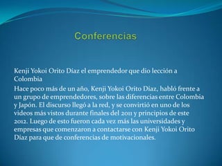 Kenji Yokoi Orito Díaz el emprendedor que dio lección a
Colombia
Hace poco más de un año, Kenji Yokoi Orito Díaz, habló frente a
un grupo de emprendedores, sobre las diferencias entre Colombia
y Japón. El discurso llegó a la red, y se convirtió en uno de los
videos más vistos durante finales del 2011 y principios de este
2012. Luego de esto fueron cada vez más las universidades y
empresas que comenzaron a contactarse con Kenji Yokoi Orito
Díaz para que de conferencias de motivacionales.

 