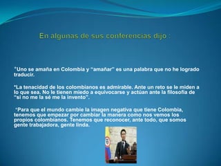 *Uno se amaña en Colombia y “amañar” es una palabra que no he logrado
traducir.
*La tenacidad de los colombianos es admirable. Ante un reto se le miden a
lo que sea. No le tienen miedo a equivocarse y actúan ante la filosofía de
“si no me la sé me la invento”.

*Para que el mundo cambie la imagen negativa que tiene Colombia,
tenemos que empezar por cambiar la manera como nos vemos los
propios colombianos. Tenemos que reconocer, ante todo, que somos
gente trabajadora, gente linda.

 