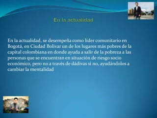 En la actualidad, se desempeña como líder comunitario en
Bogotá, en Ciudad Bolivar un de los lugares más pobres de la
capital colombiana en donde ayuda a salir de la pobreza a las
personas que se encuentran en situación de riesgo socio
económico, pero no a través de dádivas si no, ayudándolos a
cambiar la mentalidad

 