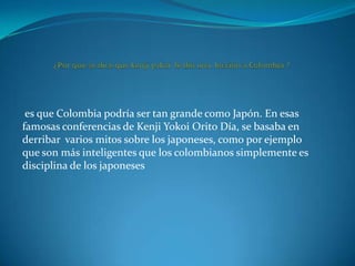 es que Colombia podría ser tan grande como Japón. En esas
famosas conferencias de Kenji Yokoi Orito Día, se basaba en
derribar varios mitos sobre los japoneses, como por ejemplo
que son más inteligentes que los colombianos simplemente es
disciplina de los japoneses

 