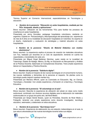 Técnica Superior en Comercio Internacional, especializándose en Tecnologías y
educación.
● Nombre de la ponencia: “Educación en aulas hospitalarias, mediada por las
TICs: búsqueda, diseño y aplicaciones”
Breve resumen: Utilización de las herramientas TICs para facilitar los procesos de
enseñanza en aulas hospitalarias.
Presentada por Jenny González, pedagoga hospitalaria colombiana, residente en
argentina. Experta en Psicosociología y Neuropsicología del aprendizaje con experiencia
de más de 8 años en la modalidad de educación hospitalaria en Colombia. Es experta en
el diseño, implantación y evaluación de estrategias y material educativo en aulas
hospitalarias.
● Nombre de la ponencia: “Diseño de Material Didáctico con medios
electrónicos”.
Breve resumen: La experiencia explica el proceso de creación de materiales educativos
con Tics, realizado por docentes en un ciclo de capacitación, teniendo en cuenta las
capacidades y necesidades de cada uno.
Presentada por Miguel Ángel Balderas Sánchez, quien reside en la Localidad de
Tulancingo, Estado de Hidalgo, México. Es Mg. en Educación en Recuperación y Análisis
de la Práctica Docente; Diplomado en Competencias Docentes. Tiene amplia experiencia
laborar en Capacidades y Práctica Docente.
● Nombre de la ponencia: “Sabiduría digital”.
Breve resumen: Explica el impacto de las nuevas tecnologías en el conocimiento humano,
las nuevas realidades y demandas de la personas al respecto. Se plantea como la
tecnología puede mejorar nuestras mentes hoy.
Presentada por Mariana Affronti, quien es Licenciada en Educación, Mg. en Ciencia,
Tecnología y Sociedad. Con amplia experiencia y formación en e-learning y Tecnología
Educativa.
● Nombre de la ponencia: “El celumetraje en el aula”.
Breve resumen: Describe la experiencia de utilización del celular en clase como medio
audiovisual, combinado con diversos recursos digitales para la elaboración de materiales
audiovisuales en un grupo de quinto año, del Nivel Medio.
Presentada por Sergio Daniel Bossio, quien es Periodista, Docente de Nivel Medio y
Fotógrafo, teniendo una amplia experiencia como docente investigador, tecnólogo
educativo, webmaster y colaborador en sitios educativos.
● Nombre de la ponencia: “Qué tiempo loco!”
Breve resumen: Experiencia de elaboración de una estación meteorológica en el aula, la
que estuvo atravesada por las nuevas tecnologías durante todas sus etapas.
Congreso Ticer @CongresoTicer www.congresoticer.com.ar
 