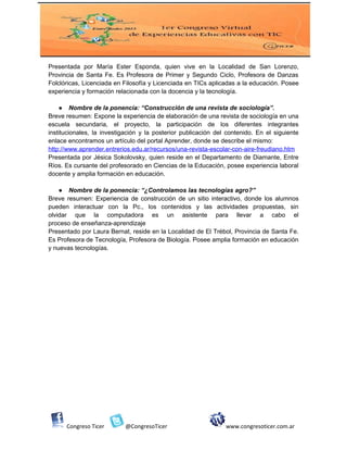 Presentada por María Ester Esponda, quien vive en la Localidad de San Lorenzo,
Provincia de Santa Fe. Es Profesora de Primer y Segundo Ciclo, Profesora de Danzas
Folclóricas, Licenciada en Filosofía y Licenciada en TICs aplicadas a la educación. Posee
experiencia y formación relacionada con la docencia y la tecnología.
● Nombre de la ponencia: “Construcción de una revista de sociología”.
Breve resumen: Expone la experiencia de elaboración de una revista de sociología en una
escuela secundaria, el proyecto, la participación de los diferentes integrantes
institucionales, la investigación y la posterior publicación del contenido. En el siguiente
enlace encontramos un artículo del portal Aprender, donde se describe el mismo:
http://www.aprender.entrerios.edu.ar/recursos/una-revista-escolar-con-aire-freudiano.htm
Presentada por Jésica Sokolovsky, quien reside en el Departamento de Diamante, Entre
Ríos. Es cursante del profesorado en Ciencias de la Educación, posee experiencia laboral
docente y amplia formación en educación.
● Nombre de la ponencia: “¿Controlamos las tecnologías agro?”
Breve resumen: Experiencia de construcción de un sitio interactivo, donde los alumnos
pueden interactuar con la Pc., los contenidos y las actividades propuestas, sin
olvidar que la computadora es un asistente para llevar a cabo el
proceso de enseñanza-aprendizaje
Presentado por Laura Bernat, reside en la Localidad de El Trébol, Provincia de Santa Fe.
Es Profesora de Tecnología, Profesora de Biología. Posee amplia formación en educación
y nuevas tecnologías.
Congreso Ticer @CongresoTicer www.congresoticer.com.ar
 