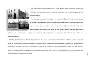 Página10
Em 1973 continua a cantar em tudo o que é lado. Porém, muitas sessões são proibidas pela
PIDE/DGS. Em Abril desse mesmo ano é preso em Caxias onde escreve vários poemas (Ex.
Redondo vocábulo).
Nos anos que se seguiram à Revolução e até à sua morte, Zeca Afonso não parou de compor,
de escrever e de estar sempre atento à vida dos mais pobres e oprimidos, continuando a exaltar as
lutas em temas como os “Índios da meia praia” ou “Alípio de Freitas”, entre outros.
Mesmo podendo não concordar com todas as suas opções, sabemos que estas eram sempre
defendidas com a sinceridade e a convicção de que seriam as melhores para o seu povo, com total desprendimento face a glórias ou a
quaisquer benefícios.
Em 1987, José Afonso morre vítima de doença incurável. Além de ser, juntamente com Adriano Correia de Oliveira, um dos mentores da
canção de intervenção em Portugal e um baladeiro/compositor notável, soube conciliar a música popular portuguesa e os temas tradicionais
com a palavra de protesto, Zeca trilhou, desde sempre, um percurso de coerência. Na recusa permanente do caminho mais fácil, da acomo-
dação, no combate ao fascismo salazarento, na denúncia dos oportunistas, dos "vampiros" que destroçaram Abril, no canto da cidade sem
muros nem ameias, do socialismo, da "utopia".
http://c4.quickcachr.fotos.sapo.pt/i/N5701b750/2860385_N5Pke.jpeg
 