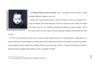 Página2
JOSÉ Manuel Cerqueira AFONSO dos Santos1
nasce a 2 de Agosto de 1929, em Aveiro, "na parte
da cidade voltada para o realismo e para o mar".
Quando o pai, José Nepomuceno Afonso, é colocado em Angola, em 1930, como delegado do Pro-
curador da República, Zeca Afonso permanece em Aveiro por razões de saúde, confiado aos cuidados
da tia Gigé e do tio Xico, um "republicano anticlerigal, anti-sidonista. Um homem impoluto". Tem um
ano e meio e cresce numa casa situada na Fonte das sete Bicas, rodeado da ternura fraterna das primas
e dos tios.
De 1932 a 1937 José Afonso vive com os pais e irmãos em Angola, deslumbrando-se com a imensidão africana. A relação física com a
natureza causa-lhe uma profunda ligação ao continente africano que se refletirá pela sua vida fora. As trovoadas, os grandes rios atravessa-
dos em jangadas, a floresta, escondem-lhe a realidade colonial. Só anos mais tarde, ao exercer a docência em Moçambique, conhecerá a
fotografia amarga da sociedade colonial moldada ao estilo do "apartheid" de Pretória.
1
http://www.vidaslusofonas.pt/zecaafonso.htm/http://alfarrabio.di.uminho.pt/
http://www.vidaslusofonas.pt/zeca1.JPG
 