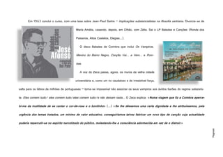 Página6
Em 1963 conclui o curso, com uma tese sobre Jean-Paul Sartre – Implicações substancialistas na filosofia sartriana. Divorcia-se de
Maria Amália, casando, depois, em Olhão, com Zélia. Sai o LP Baladas e Canções (Ronda dos
Paisanos, Altos Castelos, Elegias...).
O disco Baladas de Coimbra que inclui Os Vampiros,
Menino do Bairro Negro, Canção Vai… e Vem… e Pom-
bas.
A voz do Zeca passa, agora, os muros da velha cidade
universitária e, como um rio caudaloso e de irresistível força,
salta para os lábios de milhões de portugueses – torna-se impossível não associar os seus vampiros aos ávidos barões do regime salazaris-
ta: Eles comem tudo/ eles comem tudo/eles comem tudo/e não deixam nada... O Zeca explica: «Numa viagem que fiz a Coimbra aperce-
bi-me da inutilidade de se cantar o cor-de-rosa e o bonitinho» (...) «Se lhe déssemos uma certa dignidade e lhe atribuíssemos, pela
urgência dos temas tratados, um mínimo de valor educativo, conseguiríamos talvez fabricar um novo tipo de canção cuja actualidade
poderia repercutir-se no espírito narcotizado do público, molestando-lhe a consciência adormecida em vez de o distrair.»
http://cdn.7static.com/static/img/sleeveart/00/018/505/0001850599_500.jpg
http://aventadores.files.wordpress.com/2009/07/jose_afonso_baladas_de_coimbra_
 
