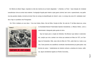 Página7
Em Menino do Bairro Negro, inspirada na vida dos meninos de um bairro degradado – o Barredo, no Porto – essa intenção de «molestar
consciências» torna-se ainda mais evidente. A emigração forçada pela miséria e pela guerra colonial, bem como o aparecimento, nas perife-
rias das grandes cidades, de bairros de lata (fruto do começo da desertificação do interior), eram, no começo dos anos 60, realidades inseri-
das a fogo no quotidiano dos Portugueses.
Em 1964 é editado um novo disco – Coro dos Caídos, Maria, Vila de Olhão, Canção do Mar. Na noite de 17 de Maio desse ano, actua
na Sociedade Musical Fraternidade Operária Grandolense, a «Música Velha», como a
colectividade é designada pelas gentes da terra.
Aqui se inspira para a criação de Grândola, Vila Morena (que dedica à colectivida-
de), canção que viria a estrear num récita que realizará em Maio de 1972, em San-
tiago de Compostela. Aliás, essa noite de Maio de 1964, pode dizer-se, muda a sua
vida. Canta perante uma assistência constituída maioritariamente por gente pobre, mas
faminta de cultura – trabalhadores da indústria corticeira, amadores de música, ceifei-
ras, alguns clandestinos ligados ao Partido Comunista...
http://1.bp.blogspot.com/_r9BHjNdFgbI/S9X4dGt1UoI/AAAAAAAAGcU/5gDAEn3ihJk/s1600/Jos%C3%A9+Afonso+Cantares.jpg
 