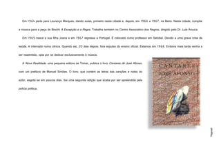 Página8
Em 1964 parte para Lourenço Marques, dando aulas, primeiro nesta cidade e, depois, em 1966 e 1967, na Beira. Nesta cidade, compõe
a música para a peça de Brecht A Excepção e a Regra. Trabalha também no Centro Associativo dos Negros, dirigido pelo Dr. Luís Arouca.
Em 1965 nasce a sua filha Joana e em 1967 regressa a Portugal. É colocado como professor em Setúbal. Devido a uma grave crise de
saúde, é internado numa clínica. Quando sai, 20 dias depois, fora expulso do ensino oficial. Estamos em 1968. Embora mais tarde venha a
ser readmitido, opta por se dedicar exclusivamente à música.
A Nova Realidade, uma pequena editora de Tomar, publica o livro Cantares de José Afonso,
com um prefácio de Manuel Simões. O livro, que contém as letras das canções e notas do
autor, esgota-se em poucos dias. Sai uma segunda edição que acaba por ser apreendida pela
polícia política.
http://www.roda-pe.com/Cantares%20jos%C3%A9%20afonso.jpg
 