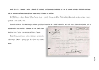 Página9
Ainda em 1968 é editado o álbum Cantares do Andarilho. Zeca participa activamente na CDE de Setúbal durante a campanha para elei-
ção de deputados à Assembleia Nacional que se segue à «queda da cadeira».
Em 1969 saem o álbum Contos Velhos, Rumos Novos e o single Menina dos Olhos Tristes e Canta Camarada, canções em que é acom-
panhado à viola por Rui Pato.
É editado o álbum Traz Outro Amigo Também, gravado num estúdio de Londres. Desta vez, Rui Pato não o poderá acompanhar, pois a
polícia política não autoriza a sua saída do País. Vai a Cuba
participar num Festival Internacional de Música Popular.
Zeca Afonso, assim como outros músicos e cantores de
intervenção sofrem a perseguição do regime do Estado
Novo.
 