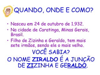 QUANDO, ONDE E COMO?
• Nasceu em 24 de outubro de 1.932.
• Na cidade de Caratinga, Minas Gerais,
Brasil.
• Filho de Zizinha e Geraldo, tem mais
sete irmãos, sendo ele o mais velho.
VOCÊ SABIA?
O NOME ZIRALDO É A JUNÇÃO
DE ZIZINHA E GERALDO.