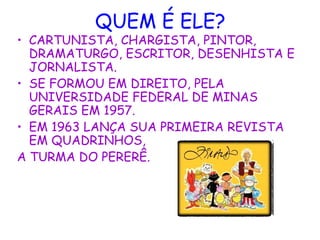 QUEM É ELE?
• CARTUNISTA, CHARGISTA, PINTOR,
DRAMATURGO, ESCRITOR, DESENHISTA E
JORNALISTA.
• SE FORMOU EM DIREITO, PELA
UNIVERSIDADE FEDERAL DE MINAS
GERAIS EM 1957.
• EM 1963 LANÇA SUA PRIMEIRA REVISTA
EM QUADRINHOS,
A TURMA DO PERERÊ.