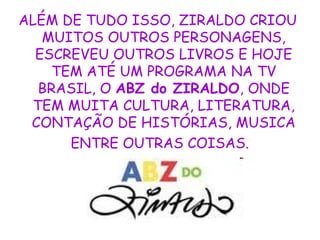 ALÉM DE TUDO ISSO, ZIRALDO CRIOU
MUITOS OUTROS PERSONAGENS,
ESCREVEU OUTROS LIVROS E HOJE
TEM ATÉ UM PROGRAMA NA TV
BRASIL, O ABZ do ZIRALDO, ONDE
TEM MUITA CULTURA, LITERATURA,
CONTAÇÃO DE HISTÓRIAS, MUSICA
ENTRE OUTRAS COISAS.