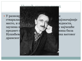 Нушић драмски писац
 У разноврсном и богатом књижевном
стваралаштву Бранислава Нушића, најзначајније
место, и по обиму и по уметничкој вредности,
заузима његов драмски опус. Стога су најчешће
предмет проучавања наших предходника била
Нушићева драмска дела, као и суштина његовог
драмског талента.
 