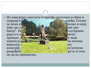  Из наведеног прегледа је могуће сагледати и обим и
садржај књижевног дела Бранислава Нушића. Готово
да нема књижевне врсте у којој се није огледао и којој
није дао свој допринос. Наравно да није „све сам
бисер”. Неуједначена вредност је дошла и од брзине
рада а и од инвентивности, која, како се писац
правдао „представља праву бујицу”: У часу када
пишем једну причу, по пет или шест других мотива
наваљују на мене, а у часу када пишем једну
комедију, по пет и шест готових, у замисли потпуно
разрађених сижеа тискају се око мене, журе се и гоне
ме да их прихватим.
 