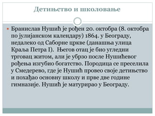 Детињство и школовање
 Бранислав Нушић је рођен 20. октобра (8. октобра
по јулијанском календару) 1864. у Београду,
недалеко од Саборне цркве (данашња улица
Краља Петра I). Његов отац је био угледни
трговац житом, али је убрзо после Нушићевог
рођења изгубио богатство. Породица се преселила
у Смедерево, где је Нушић провео своје детињство
и похађао основну школу и прве две године
гимназије. Нушић је матурирао у Београду.
 