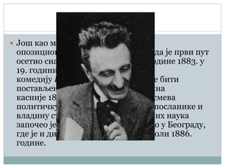  Још као млад постао је члан
опозиционе Радикалне странке. Тада је први пут
осетио снагу владајућег режима. Године 1883. у
19. години, написао је прву своју
комедију Народни посланик која ће бити
постављена на сцену тринаест година
касније 1896. године. Овај комад исмева
политичку борбу, изборе, народне посланике и
владину странку. Студирање правних наука
започео је у Грацу, а затим наставио у Београду,
где је и дипломирао на Великој школи 1886.
године.
 
