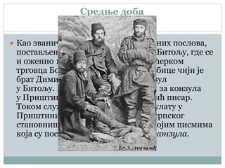 Средње доба
 Као званичник Министарства спољних послова,
постављен је за писара конзулата у Битољу, где се
и оженио 1893. године, Даринком, ћерком
трговца Божидара Ђорђевића и Љубице чији је
брат Димитрије у то време био конзул
у Битољу. Исте године је постављен за конзула
у Приштини, где му је Војислав Илић писар.
Током службовања у Српском конзулату у
Приштини био је сведок страдања српског
становништва, што је описивао у својим писмима
која су постала позната као Писма конзула.
 