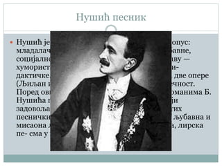 Нушић песник
 Нушић је за собом оставио богат песнички опус:
младалачке песме различитих мотива (љубавне,
социјалне, религијске); разноврсне и по ставу —
хумористичке, сатиричне, моралистичко-ди-
дактичке. У стиху су написане партитуре за две опере
(Љиљан и Оморика и На уранку) и бајка Вечност.
Поред ових песничких дела, у драмама и романима Б.
Нушића постоје лирски и епски уметци, који
задовољавају основне конвенције различитих
песничких жанрова — епска песма, балада, љубавна и
мисаона лирска песма, тужбалица, молитва, лирска
пе- сма у прози итд.
 