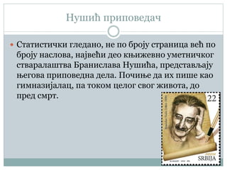 Нушић приповедач
 Статистички гледано, не по броју страница већ по
броју наслова, највећи део књижевно уметничког
стваралаштва Бранислава Нушића, представљају
његова приповедна дела. Почиње да их пише као
гимназијалац, пa током целог свог живота, до
пред смрт.
 