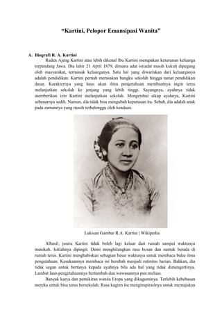 “Kartini, Pelopor Emansipasi Wanita”
A. Biografi R. A. Kartini
Raden Ajeng Kartini atau lebih dikenal Ibu Kartini merupakan keturunan keluarga
terpandang Jawa. Dia lahir 21 April 1879, dimana adat istiadat masih kukuh dipegang
oleh masyarakat, termasuk keluarganya. Satu hal yang diwariskan dari keluarganya
adalah pendidikan. Kartini pernah merasakan bangku sekolah hingga tamat pendidikan
dasar. Karakternya yang haus akan ilmu pengetahuan membuatnya ingin terus
melanjutkan sekolah ke jenjang yang lebih tinggi. Sayangnya, ayahnya tidak
memberikan izin Kartini melanjutkan sekolah. Mengetahui sikap ayahnya, Kartini
sebenarnya sedih. Namun, dia tidak bisa mengubah keputusan itu. Sebab, dia adalah anak
pada zamannya yang masih terbelenggu oleh keadaan.
Alhasil, justru Kartini tidak boleh lagi keluar dari rumah sampai waktunya
menikah. Istilahnya dipingit. Demi menghilangkan rasa bosan dan suntuk berada di
rumah terus. Kartini menghabiskan sebagian besar waktunya untuk membaca buku ilmu
pengetahuan. Kesukaannya membaca ini berubah menjadi rutinitas harian. Bahkan, dia
tidak segan untuk bertanya kepada ayahnya bila ada hal yang tidak dimengertinya.
Lambat laun pengetahuannya bertambah dan wawasannya pun meluas.
Banyak karya dan pemikiran wanita Eropa yang dikaguminya. Terlebih kebebasan
mereka untuk bisa terus bersekolah. Rasa kagum itu menginspirasinya untuk memajukan
Lukisan Gambar R.A. Kartini | Wikipedia.
 