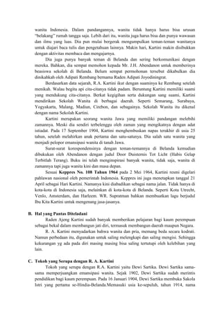 wanita Indonesia. Dalam pandangannya, wanita tidak hanya harus bisa urusan
“belakang” rumah tangga saja. Lebih dari itu, wanita juga harus bisa dan punya wawasan
dan ilmu yang luas. Dia pun mulai bergerak mengumpulkan teman-teman wanitanya
untuk diajari baca tulis dan pengetahuan lainnya. Makin hari, Kartini makin disibukkan
dengan aktivitas membaca dan mengajarnya.
Dia juga punya banyak teman di Belanda dan sering berkomunikasi dengan
mereka. Bahkan, dia sempat memohon kepada Mr. J.H. Abendanon untuk memberinya
beasiswa sekolah di Belanda. Belum sempat permohonan tersebut dikabulkan dia
dinikahkah oleh Adipati Rembang bernama Raden Adipati Joyodiningrat.
Berdasarkan data sejarah, R.A. Kartini ikut dengan suaminya ke Rembang setelah
menikah. Walau begitu api cita-citanya tidak padam. Beruntung Kartini memiliki suami
yang mendukung cita-citanya. Berkat kegigihan serta dukungan sang suami, Kartini
mendirikan Sekolah Wanita di berbagai daerah. Seperti Semarang, Surabaya,
Yogyakarta, Malang, Madiun, Cirebon, dan sebagainya. Sekolah Wanita itu dikenal
dengan nama Sekolah Kartini.
Kartini merupakan seorang wanita Jawa yang memiliki pandangan melebihi
zamannya. Meski dia sendiri terbelenggu oleh zaman yang mengikatnya dengan adat
istiadat. Pada 17 September 1904, Kartini menghembuskan napas terakhir di usia 25
tahun, setelah melahirkan anak pertama dan satu-satunya. Dia salah satu wanita yang
menjadi pelopor emansipasi wanita di tanah Jawa.
Surat-surat korespondensinya dengan teman-temannya di Belanda kemudian
dibukukan oleh Abendanon dengan judul Door Duisternis Tot Licht (Habis Gelap
Terbitlah Terang). Buku ini telah menginspirasi banyak wanita, tidak saja, wanita di
zamannya tapi juga wanita kini dan masa depan.
Sesuai Keppres No. 108 Tahun 1964 pada 2 Mei 1964, Kartini resmi digelari
pahlawan nasional oleh pemerintah Indonesia. Keppres ini juga menetapkan tanggal 21
April sebagai Hari Kartini. Namanya kini diabadikan sebagai nama jalan. Tidak hanya di
kota-kota di Indonesia saja, melainkan di kota-kota di Belanda. Seperti Kota Utrecht,
Venlo, Amsterdam, dan Harleem. WR. Supratman bahkan membuatkan lagu berjudul
Ibu Kita Kartini untuk mengenang jasa-jasanya.
B. Hal yang Pantas Diteladani
Raden Ajeng Kartini sudah banyak memberikan pelajaran bagi kaum perempuan
sebagai bekal dalam membangun jati diri, termasuk membangun daerah maupun Negara.
R. A. Kartini menyadarkan bahwa wanita dan pria, memang beda secara kodrati.
Namun perbedaan itu, digunakan untuk saling melengkapi dan saling mengisi. Sehingga
kekurangan yg ada pada diri masing masing bisa saling tertutupi oleh kelebihan yang
lain.
C. Tokoh yang Serupa dengan R. A. Kartini
Tokoh yang serupa dengan R.A. Kartini yaitu Dewi Sartika. Dewi Sartika sama-
sama memperjuangkan emansipasi wanita. Sejak 1902, Dewi Sartika sudah merintis
pendidikan bagi kaum perempuan. Pada 16 Januari 1904, Dewi Sartika membuka Sakola
Istri yang pertama se-Hindia-Belanda.Memasuki usia ke-sepuluh, tahun 1914, nama
 