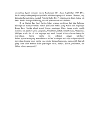sekolahnya diganti menjadi Sakola Kautamaan Istri .Bulan September 1929, Dewi
Sartika mengadakan peringatan pendirian sekolahnya yang telah berumur 25 tahun, yang
kemudian berganti nama menjadi “Sakola Raden Déwi”. Atas jasanya dalam bidang ini,
Dewi Sartika dianugerahi bintang jasa oleh pemerintah Hindia-Belanda.
R. A. Kartini dan Dewi Sartika hidup sejaman meskipun dari latar belakang
keluarga dan budaya berbeda, namun pemikiran Raden Ajeng Kartini dan perjuangan
Raden Dewi Sartika adalah sesuai dengan pandangan Islam, bahwa wanita adalah
memiliki hak dan kewajiban yang sama, Umar bin Khathab pernah berkata, “Pada masa
jahiliyah, wanita itu tak ada harganya bagi kami. Sampai akhirnya Islam datang dan
menyatakan bahwa wanita itu sederajat dengan laki-laki.”
Dalam agama Islam yang bersumber dari al-Qur’an maupun al-Hadits terdapat sejumlah
pernyataan tentang kaum wanita yang sejajar dengan kaum pria, memperoleh hak-hak
yang sama untuk terlibat dalam perjuangan sosial, budaya, politik, pendidikan, dan
bidang lainnya yang positif.
 