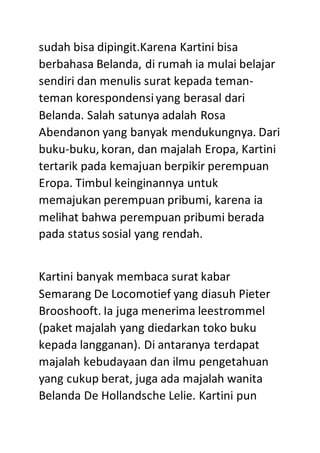 sudah bisa dipingit.Karena Kartini bisa
berbahasa Belanda, di rumah ia mulai belajar
sendiri dan menulis surat kepada teman-
teman korespondensiyang berasal dari
Belanda. Salah satunya adalah Rosa
Abendanon yang banyak mendukungnya. Dari
buku-buku, koran, dan majalah Eropa, Kartini
tertarik pada kemajuan berpikir perempuan
Eropa. Timbul keinginannya untuk
memajukan perempuan pribumi, karena ia
melihat bahwa perempuan pribumi berada
pada status sosial yang rendah.
Kartini banyak membaca surat kabar
Semarang De Locomotief yang diasuh Pieter
Brooshooft. Ia juga menerima leestrommel
(paket majalah yang diedarkan toko buku
kepada langganan). Di antaranya terdapat
majalah kebudayaan dan ilmu pengetahuan
yang cukup berat, juga ada majalah wanita
Belanda De Hollandsche Lelie. Kartini pun
 