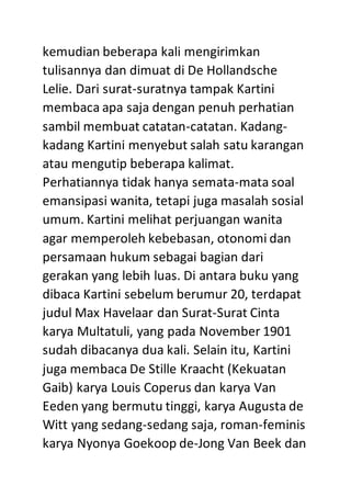 kemudian beberapa kali mengirimkan
tulisannya dan dimuat di De Hollandsche
Lelie. Dari surat-suratnya tampak Kartini
membaca apa saja dengan penuh perhatian
sambil membuat catatan-catatan. Kadang-
kadang Kartini menyebut salah satu karangan
atau mengutip beberapa kalimat.
Perhatiannya tidak hanya semata-mata soal
emansipasi wanita, tetapi juga masalah sosial
umum. Kartini melihat perjuangan wanita
agar memperoleh kebebasan, otonomi dan
persamaan hukum sebagai bagian dari
gerakan yang lebih luas. Di antara buku yang
dibaca Kartini sebelum berumur 20, terdapat
judul Max Havelaar dan Surat-Surat Cinta
karya Multatuli, yang pada November 1901
sudah dibacanya dua kali. Selain itu, Kartini
juga membaca De Stille Kraacht (Kekuatan
Gaib) karya Louis Coperus dan karya Van
Eeden yang bermutu tinggi, karya Augusta de
Witt yang sedang-sedang saja, roman-feminis
karya Nyonya Goekoop de-Jong Van Beek dan
 
