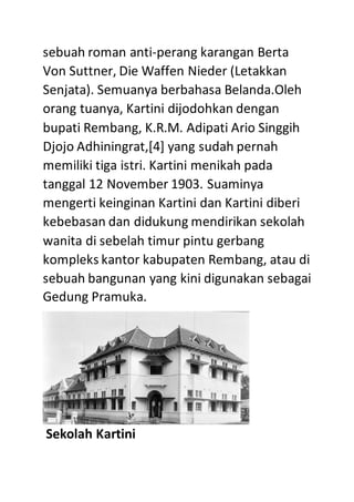 sebuah roman anti-perang karangan Berta
Von Suttner, Die Waffen Nieder (Letakkan
Senjata). Semuanya berbahasa Belanda.Oleh
orang tuanya, Kartini dijodohkan dengan
bupati Rembang, K.R.M. Adipati Ario Singgih
Djojo Adhiningrat,[4] yang sudah pernah
memiliki tiga istri. Kartini menikah pada
tanggal 12 November 1903. Suaminya
mengerti keinginan Kartini dan Kartini diberi
kebebasan dan didukung mendirikan sekolah
wanita di sebelah timur pintu gerbang
kompleks kantor kabupaten Rembang, atau di
sebuah bangunan yang kini digunakan sebagai
Gedung Pramuka.
Sekolah Kartini
 