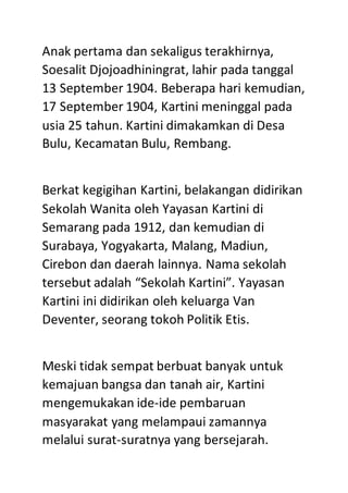 Anak pertama dan sekaligus terakhirnya,
Soesalit Djojoadhiningrat, lahir pada tanggal
13 September 1904. Beberapa hari kemudian,
17 September 1904, Kartini meninggal pada
usia 25 tahun. Kartini dimakamkan di Desa
Bulu, Kecamatan Bulu, Rembang.
Berkat kegigihan Kartini, belakangan didirikan
Sekolah Wanita oleh Yayasan Kartini di
Semarang pada 1912, dan kemudian di
Surabaya, Yogyakarta, Malang, Madiun,
Cirebon dan daerah lainnya. Nama sekolah
tersebut adalah “Sekolah Kartini”. Yayasan
Kartini ini didirikan oleh keluarga Van
Deventer, seorang tokoh Politik Etis.
Meski tidak sempat berbuat banyak untuk
kemajuan bangsa dan tanah air, Kartini
mengemukakan ide-ide pembaruan
masyarakat yang melampaui zamannya
melalui surat-suratnya yang bersejarah.
 