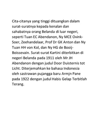 Cita-citanya yang tinggi dituangkan dalam
surat-suratnya kepada kenalan dan
sahabatnya orang Belanda di luar negeri,
seperti Tuan EC Abendanon, Ny MCE Ovink-
Soer, Zeehandelaar, Prof Dr GK Anton dan Ny
Tuan HH von Kol, dan Ny HG de Booij-
Boissevain. Surat-surat Kartini diterbitkan di
negeri Belanda pada 1911 oleh Mr JH
Abendanon dengan judul Door Duisternis tot
Licht. Diterjemahkan ke bahasa Indonesia
oleh sastrawan pujangga baru Armjn Pane
pada 1922 dengan judul Habis Gelap Terbitlah
Terang.
 