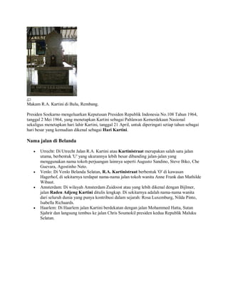 Makam R.A. Kartini di Bulu, Rembang.
Presiden Soekarno mengeluarkan Keputusan Presiden Republik Indonesia No.108 Tahun 1964,
tanggal 2 Mei 1964, yang menetapkan Kartini sebagai Pahlawan Kemerdekaan Nasional
sekaligus menetapkan hari lahir Kartini, tanggal 21 April, untuk diperingati setiap tahun sebagai
hari besar yang kemudian dikenal sebagai Hari Kartini.
Nama jalan di Belanda
• Utrecht: Di Utrecht Jalan R.A. Kartini atau Kartinistraat merupakan salah satu jalan
utama, berbentuk 'U' yang ukurannya lebih besar dibanding jalan-jalan yang
menggunakan nama tokoh perjuangan lainnya seperti Augusto Sandino, Steve Biko, Che
Guevara, Agostinho Neto.
• Venlo: Di Venlo Belanda Selatan, R.A. Kartinistraat berbentuk 'O' di kawasan
Hagerhof, di sekitarnya terdapat nama-nama jalan tokoh wanita Anne Frank dan Mathilde
Wibaut.
• Amsterdam: Di wilayah Amsterdam Zuidoost atau yang lebih dikenal dengan Bijlmer,
jalan Raden Adjeng Kartini ditulis lengkap. Di sekitarnya adalah nama-nama wanita
dari seluruh dunia yang punya kontribusi dalam sejarah: Rosa Luxemburg, Nilda Pinto,
Isabella Richaards.
• Haarlem: Di Haarlem jalan Kartini berdekatan dengan jalan Mohammed Hatta, Sutan
Sjahrir dan langsung tembus ke jalan Chris Soumokil presiden kedua Republik Maluku
Selatan.
 