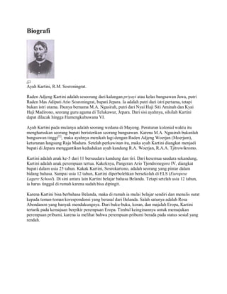 Biografi
Ayah Kartini, R.M. Sosroningrat.
Raden Adjeng Kartini adalah seseorang dari kalangan priyayi atau kelas bangsawan Jawa, putri
Raden Mas Adipati Ario Sosroningrat, bupati Jepara. Ia adalah putri dari istri pertama, tetapi
bukan istri utama. Ibunya bernama M.A. Ngasirah, putri dari Nyai Haji Siti Aminah dan Kyai
Haji Madirono, seorang guru agama di Telukawur, Jepara. Dari sisi ayahnya, silsilah Kartini
dapat dilacak hingga Hamengkubuwana VI.
Ayah Kartini pada mulanya adalah seorang wedana di Mayong. Peraturan kolonial waktu itu
mengharuskan seorang bupati beristerikan seorang bangsawan. Karena M.A. Ngasirah bukanlah
bangsawan tinggi[2]
, maka ayahnya menikah lagi dengan Raden Adjeng Woerjan (Moerjam),
keturunan langsung Raja Madura. Setelah perkawinan itu, maka ayah Kartini diangkat menjadi
bupati di Jepara menggantikan kedudukan ayah kandung R.A. Woerjan, R.A.A. Tjitrowikromo.
Kartini adalah anak ke-5 dari 11 bersaudara kandung dan tiri. Dari kesemua saudara sekandung,
Kartini adalah anak perempuan tertua. Kakeknya, Pangeran Ario Tjondronegoro IV, diangkat
bupati dalam usia 25 tahun. Kakak Kartini, Sosrokartono, adalah seorang yang pintar dalam
bidang bahasa. Sampai usia 12 tahun, Kartini diperbolehkan bersekolah di ELS (Europese
Lagere School). Di sini antara lain Kartini belajar bahasa Belanda. Tetapi setelah usia 12 tahun,
ia harus tinggal di rumah karena sudah bisa dipingit.
Karena Kartini bisa berbahasa Belanda, maka di rumah ia mulai belajar sendiri dan menulis surat
kepada teman-teman korespondensi yang berasal dari Belanda. Salah satunya adalah Rosa
Abendanon yang banyak mendukungnya. Dari buku-buku, koran, dan majalah Eropa, Kartini
tertarik pada kemajuan berpikir perempuan Eropa. Timbul keinginannya untuk memajukan
perempuan pribumi, karena ia melihat bahwa perempuan pribumi berada pada status sosial yang
rendah.
 