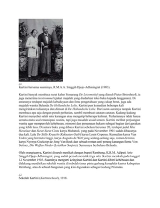 Kartini bersama suaminya, R.M.A.A. Singgih Djojo Adhiningrat (1903).
Kartini banyak membaca surat kabar Semarang De Locomotief yang diasuh Pieter Brooshooft, ia
juga menerima leestrommel (paket majalah yang diedarkan toko buku kepada langganan). Di
antaranya terdapat majalah kebudayaan dan ilmu pengetahuan yang cukup berat, juga ada
majalah wanita Belanda De Hollandsche Lelie. Kartini pun kemudian beberapa kali
mengirimkan tulisannya dan dimuat di De Hollandsche Lelie. Dari surat-suratnya tampak Kartini
membaca apa saja dengan penuh perhatian, sambil membuat catatan-catatan. Kadang-kadang
Kartini menyebut salah satu karangan atau mengutip beberapa kalimat. Perhatiannya tidak hanya
semata-mata soal emansipasi wanita, tapi juga masalah sosial umum. Kartini melihat perjuangan
wanita agar memperoleh kebebasan, otonomi dan persamaan hukum sebagai bagian dari gerakan
yang lebih luas. Di antara buku yang dibaca Kartini sebelum berumur 20, terdapat judul Max
Havelaar dan Surat-Surat Cinta karya Multatuli, yang pada November 1901 sudah dibacanya
dua kali. Lalu De Stille Kraacht (Kekuatan Gaib) karya Louis Coperus. Kemudian karya Van
Eeden yang bermutu tinggi, karya Augusta de Witt yang sedang-sedang saja, roman-feminis
karya Nyonya Goekoop de-Jong Van Beek dan sebuah roman anti-perang karangan Berta Von
Suttner, Die Waffen Nieder (Letakkan Senjata). Semuanya berbahasa Belanda.
Oleh orangtuanya, Kartini disuruh menikah dengan bupati Rembang, K.R.M. Adipati Ario
Singgih Djojo Adhiningrat, yang sudah pernah memiliki tiga istri. Kartini menikah pada tanggal
12 November 1903. Suaminya mengerti keinginan Kartini dan Kartini diberi kebebasan dan
didukung mendirikan sekolah wanita di sebelah timur pintu gerbang kompleks kantor kabupaten
Rembang, atau di sebuah bangunan yang kini digunakan sebagai Gedung Pramuka.
Sekolah Kartini (Kartinischool), 1918.
 