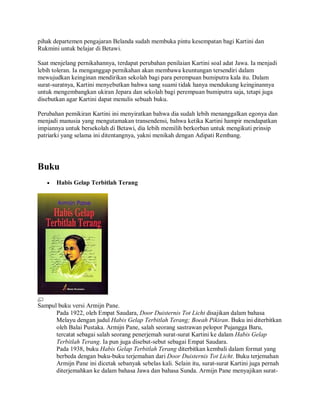 pihak departemen pengajaran Belanda sudah membuka pintu kesempatan bagi Kartini dan
Rukmini untuk belajar di Betawi.
Saat menjelang pernikahannya, terdapat perubahan penilaian Kartini soal adat Jawa. Ia menjadi
lebih toleran. Ia menganggap pernikahan akan membawa keuntungan tersendiri dalam
mewujudkan keinginan mendirikan sekolah bagi para perempuan bumiputra kala itu. Dalam
surat-suratnya, Kartini menyebutkan bahwa sang suami tidak hanya mendukung keinginannya
untuk mengembangkan ukiran Jepara dan sekolah bagi perempuan bumiputra saja, tetapi juga
disebutkan agar Kartini dapat menulis sebuah buku.
Perubahan pemikiran Kartini ini menyiratkan bahwa dia sudah lebih menanggalkan egonya dan
menjadi manusia yang mengutamakan transendensi, bahwa ketika Kartini hampir mendapatkan
impiannya untuk bersekolah di Betawi, dia lebih memilih berkorban untuk mengikuti prinsip
patriarki yang selama ini ditentangnya, yakni menikah dengan Adipati Rembang.
Buku
• Habis Gelap Terbitlah Terang
Sampul buku versi Armijn Pane.
Pada 1922, oleh Empat Saudara, Door Duisternis Tot Licht disajikan dalam bahasa
Melayu dengan judul Habis Gelap Terbitlah Terang; Boeah Pikiran. Buku ini diterbitkan
oleh Balai Pustaka. Armijn Pane, salah seorang sastrawan pelopor Pujangga Baru,
tercatat sebagai salah seorang penerjemah surat-surat Kartini ke dalam Habis Gelap
Terbitlah Terang. Ia pun juga disebut-sebut sebagai Empat Saudara.
Pada 1938, buku Habis Gelap Terbitlah Terang diterbitkan kembali dalam format yang
berbeda dengan buku-buku terjemahan dari Door Duisternis Tot Licht. Buku terjemahan
Armijn Pane ini dicetak sebanyak sebelas kali. Selain itu, surat-surat Kartini juga pernah
diterjemahkan ke dalam bahasa Jawa dan bahasa Sunda. Armijn Pane menyajikan surat-
 