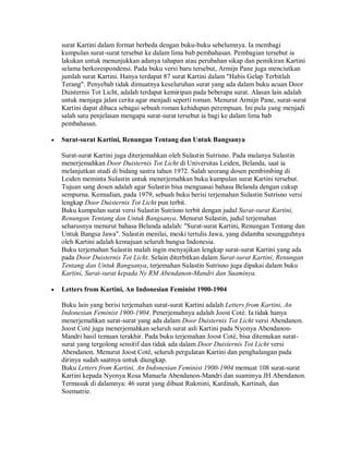 surat Kartini dalam format berbeda dengan buku-buku sebelumnya. Ia membagi
kumpulan surat-surat tersebut ke dalam lima bab pembahasan. Pembagian tersebut ia
lakukan untuk menunjukkan adanya tahapan atau perubahan sikap dan pemikiran Kartini
selama berkorespondensi. Pada buku versi baru tersebut, Armijn Pane juga menciutkan
jumlah surat Kartini. Hanya terdapat 87 surat Kartini dalam "Habis Gelap Terbitlah
Terang". Penyebab tidak dimuatnya keseluruhan surat yang ada dalam buku acuan Door
Duisternis Tot Licht, adalah terdapat kemiripan pada beberapa surat. Alasan lain adalah
untuk menjaga jalan cerita agar menjadi seperti roman. Menurut Armijn Pane, surat-surat
Kartini dapat dibaca sebagai sebuah roman kehidupan perempuan. Ini pula yang menjadi
salah satu penjelasan mengapa surat-surat tersebut ia bagi ke dalam lima bab
pembahasan.
• Surat-surat Kartini, Renungan Tentang dan Untuk Bangsanya
Surat-surat Kartini juga diterjemahkan oleh Sulastin Sutrisno. Pada mulanya Sulastin
menerjemahkan Door Duisternis Tot Licht di Universitas Leiden, Belanda, saat ia
melanjutkan studi di bidang sastra tahun 1972. Salah seorang dosen pembimbing di
Leiden meminta Sulastin untuk menerjemahkan buku kumpulan surat Kartini tersebut.
Tujuan sang dosen adalah agar Sulastin bisa menguasai bahasa Belanda dengan cukup
sempurna. Kemudian, pada 1979, sebuah buku berisi terjemahan Sulastin Sutrisno versi
lengkap Door Duisternis Tot Licht pun terbit.
Buku kumpulan surat versi Sulastin Sutrisno terbit dengan judul Surat-surat Kartini,
Renungan Tentang dan Untuk Bangsanya. Menurut Sulastin, judul terjemahan
seharusnya menurut bahasa Belanda adalah: "Surat-surat Kartini, Renungan Tentang dan
Untuk Bangsa Jawa". Sulastin menilai, meski tertulis Jawa, yang didamba sesungguhnya
oleh Kartini adalah kemajuan seluruh bangsa Indonesia.
Buku terjemahan Sulastin malah ingin menyajikan lengkap surat-surat Kartini yang ada
pada Door Duisternis Tot Licht. Selain diterbitkan dalam Surat-surat Kartini, Renungan
Tentang dan Untuk Bangsanya, terjemahan Sulastin Sutrisno juga dipakai dalam buku
Kartini, Surat-surat kepada Ny RM Abendanon-Mandri dan Suaminya.
• Letters from Kartini, An Indonesian Feminist 1900-1904
Buku lain yang berisi terjemahan surat-surat Kartini adalah Letters from Kartini, An
Indonesian Feminist 1900-1904. Penerjemahnya adalah Joost Coté. Ia tidak hanya
menerjemahkan surat-surat yang ada dalam Door Duisternis Tot Licht versi Abendanon.
Joost Coté juga menerjemahkan seluruh surat asli Kartini pada Nyonya Abendanon-
Mandri hasil temuan terakhir. Pada buku terjemahan Joost Coté, bisa ditemukan surat-
surat yang tergolong sensitif dan tidak ada dalam Door Duisternis Tot Licht versi
Abendanon. Menurut Joost Coté, seluruh pergulatan Kartini dan penghalangan pada
dirinya sudah saatnya untuk diungkap.
Buku Letters from Kartini, An Indonesian Feminist 1900-1904 memuat 108 surat-surat
Kartini kepada Nyonya Rosa Manuela Abendanon-Mandri dan suaminya JH Abendanon.
Termasuk di dalamnya: 46 surat yang dibuat Rukmini, Kardinah, Kartinah, dan
Soematrie.
 