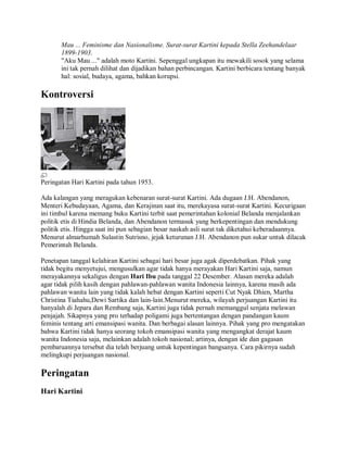 Mau ... Feminisme dan Nasionalisme. Surat-surat Kartini kepada Stella Zeehandelaar
1899-1903.
"Aku Mau ..." adalah moto Kartini. Sepenggal ungkapan itu mewakili sosok yang selama
ini tak pernah dilihat dan dijadikan bahan perbincangan. Kartini berbicara tentang banyak
hal: sosial, budaya, agama, bahkan korupsi.
Kontroversi
Peringatan Hari Kartini pada tahun 1953.
Ada kalangan yang meragukan kebenaran surat-surat Kartini. Ada dugaan J.H. Abendanon,
Menteri Kebudayaan, Agama, dan Kerajinan saat itu, merekayasa surat-surat Kartini. Kecurigaan
ini timbul karena memang buku Kartini terbit saat pemerintahan kolonial Belanda menjalankan
politik etis di Hindia Belanda, dan Abendanon termasuk yang berkepentingan dan mendukung
politik etis. Hingga saat ini pun sebagian besar naskah asli surat tak diketahui keberadaannya.
Menurut almarhumah Sulastin Sutrisno, jejak keturunan J.H. Abendanon pun sukar untuk dilacak
Pemerintah Belanda.
Penetapan tanggal kelahiran Kartini sebagai hari besar juga agak diperdebatkan. Pihak yang
tidak begitu menyetujui, mengusulkan agar tidak hanya merayakan Hari Kartini saja, namun
merayakannya sekaligus dengan Hari Ibu pada tanggal 22 Desember. Alasan mereka adalah
agar tidak pilih kasih dengan pahlawan-pahlawan wanita Indonesia lainnya, karena masih ada
pahlawan wanita lain yang tidak kalah hebat dengan Kartini seperti Cut Nyak Dhien, Martha
Christina Tiahahu,Dewi Sartika dan lain-lain.Menurut mereka, wilayah perjuangan Kartini itu
hanyalah di Jepara dan Rembang saja, Kartini juga tidak pernah memanggul senjata melawan
penjajah. Sikapnya yang pro terhadap poligami juga bertentangan dengan pandangan kaum
feminis tentang arti emansipasi wanita. Dan berbagai alasan lainnya. Pihak yang pro mengatakan
bahwa Kartini tidak hanya seorang tokoh emansipasi wanita yang mengangkat derajat kaum
wanita Indonesia saja, melainkan adalah tokoh nasional; artinya, dengan ide dan gagasan
pembaruannya tersebut dia telah berjuang untuk kepentingan bangsanya. Cara pikirnya sudah
melingkupi perjuangan nasional.
Peringatan
Hari Kartini
 